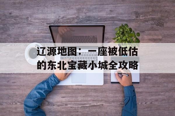 辽源地图：一座被低估的东北宝藏小城全攻略-第1张图片-