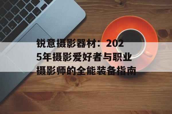 锐意摄影器材:2025年摄影爱好者与职业摄影师的全能装备指南-第1张图片- 锐意摄影器材:2025年摄影爱好者与职业摄影师的全能装备指南-第1张图片-