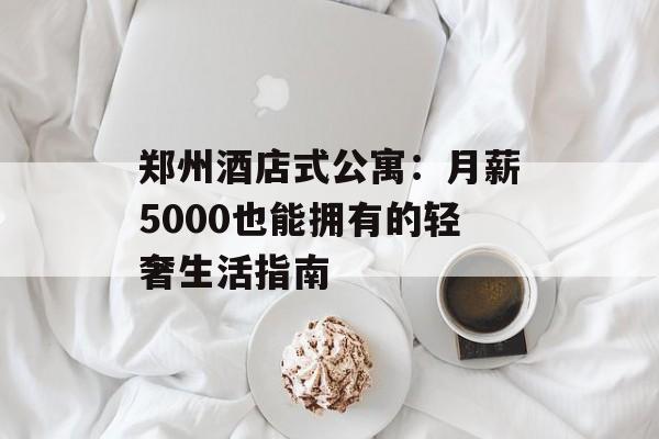 郑州酒店式公寓:月薪5000也能拥有的轻奢生活指南-第1张图片- 郑州酒店式公寓:月薪5000也能拥有的轻奢生活指南-第1张图片-
