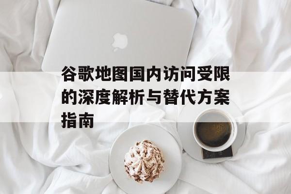 谷歌地图国内访问受限的深度解析与替代方案指南-第1张图片-