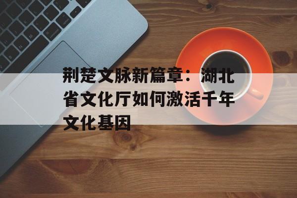 荆楚文脉新篇章：湖北省文化厅如何激活千年文化基因-第1张图片-