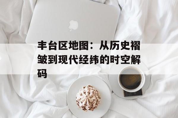 丰台区地图：从历史褶皱到现代经纬的时空解码-第1张图片-