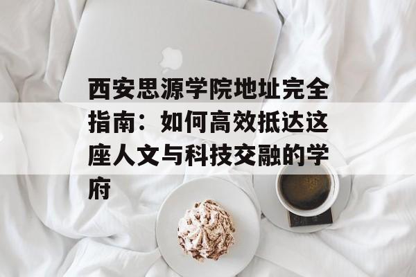 西安思源学院地址完全指南：如何高效抵达这座人文与科技交融的学府-第1张图片-