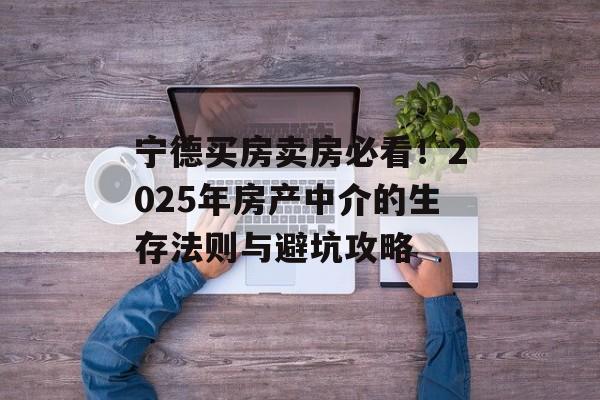 宁德买房卖房必看！2025年房产中介的生存法则与避坑攻略-第1张图片-