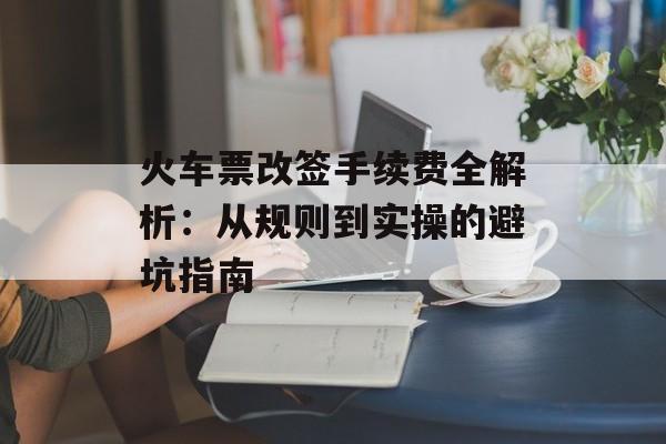 火车票改签手续费全解析：从规则到实操的避坑指南-第1张图片-