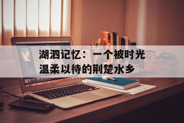湖泗记忆：一个被时光温柔以待的荆楚水乡-第1张图片-