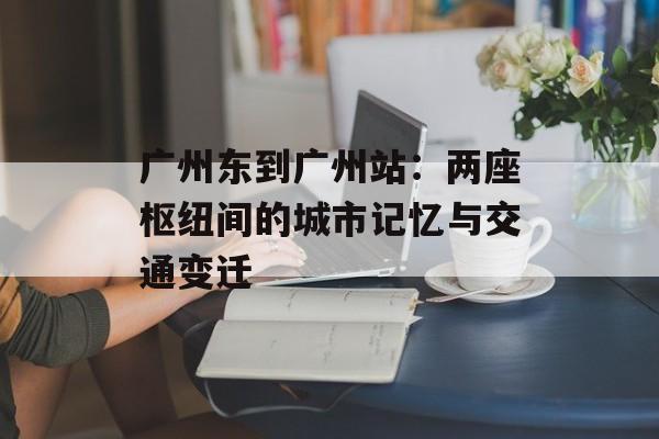 广州东到广州站：两座枢纽间的城市记忆与交通变迁-第1张图片-