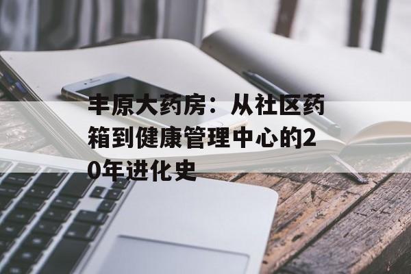 丰原大药房：从社区药箱到健康管理中心的20年进化史-第1张图片-