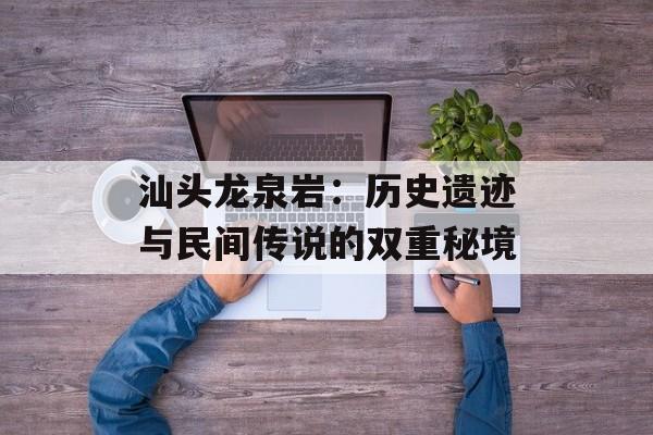 汕头龙泉岩：历史遗迹与民间传说的双重秘境-第1张图片-
