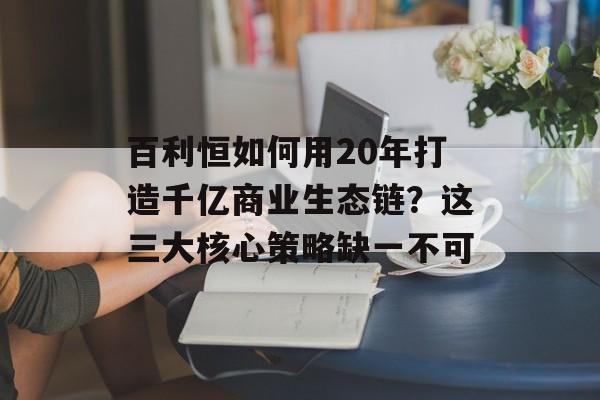 百利恒如何用20年打造千亿商业生态链？这三大核心策略缺一不可-第1张图片-