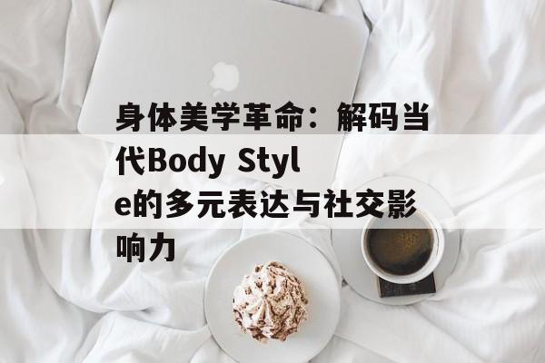 身体美学革命：解码当代Body Style的多元表达与社交影响力-第1张图片-