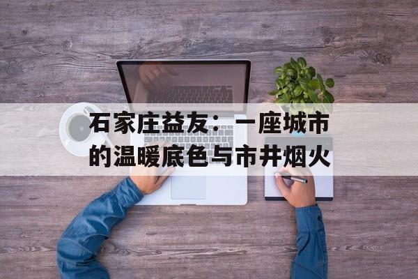 石家庄益友：一座城市的温暖底色与市井烟火-第1张图片-