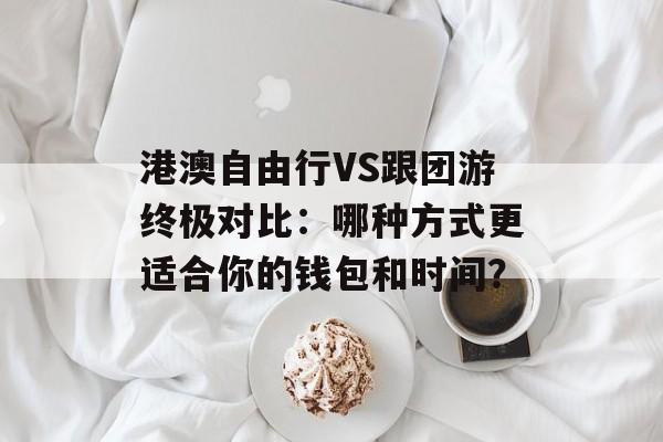 港澳自由行VS跟团游终极对比：哪种方式更适合你的钱包和时间？-第1张图片-