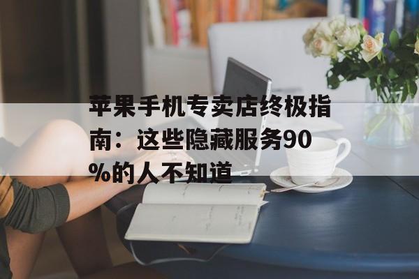 苹果手机专卖店终极指南：这些隐藏服务90%的人不知道-第1张图片-