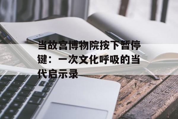 当故宫博物院按下暂停键：一次文化呼吸的当代启示录-第1张图片-