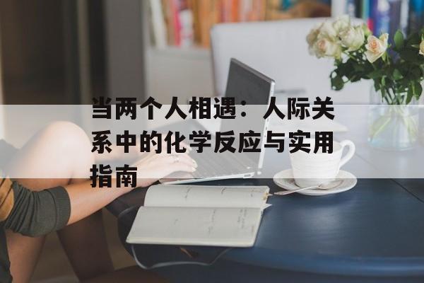 当两个人相遇：人际关系中的化学反应与实用指南-第1张图片-