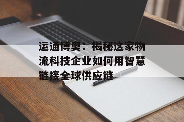 运通博奥：揭秘这家物流科技企业如何用智慧链接全球供应链-第1张图片-