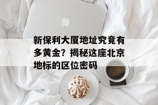 新保利大厦地址究竟有多黄金？揭秘这座北京地标的区位密码-第1张图片-