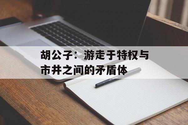 胡公子：游走于特权与市井之间的矛盾体-第1张图片-