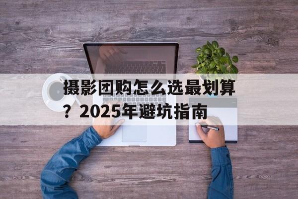摄影团购怎么选最划算？2025年避坑指南-第1张图片-