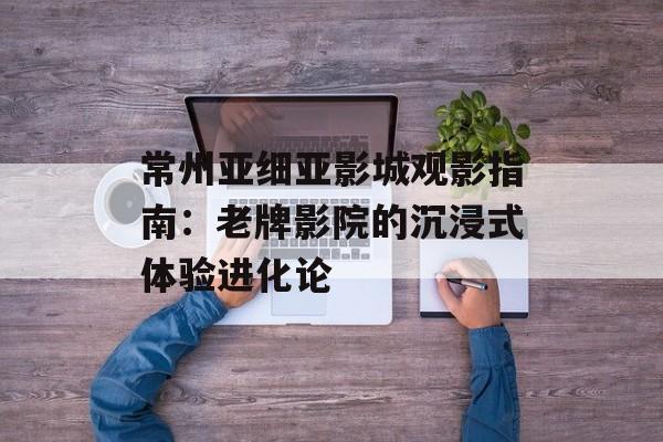 常州亚细亚影城观影指南：老牌影院的沉浸式体验进化论-第1张图片-
