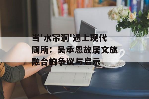 当'水帘洞'遇上现代厕所：吴承恩故居文旅融合的争议与启示-第1张图片-