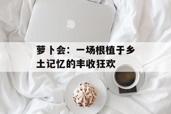 萝卜会：一场根植于乡土记忆的丰收狂欢-第1张图片-