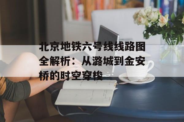北京地铁六号线线路图全解析：从潞城到金安桥的时空穿梭-第1张图片-