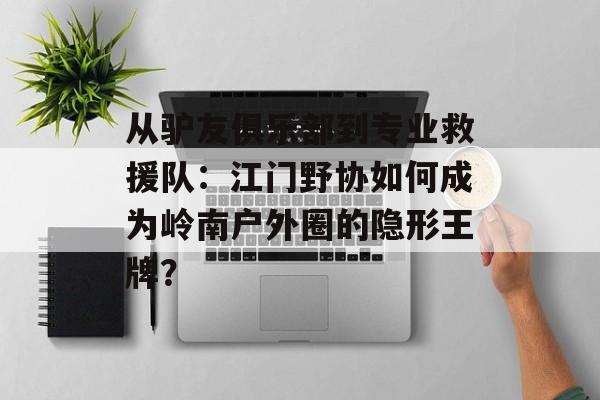从驴友俱乐部到专业救援队：江门野协如何成为岭南户外圈的隐形王牌？-第1张图片-