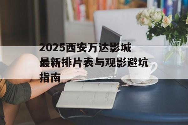 2025西安万达影城最新排片表与观影避坑指南-第1张图片-