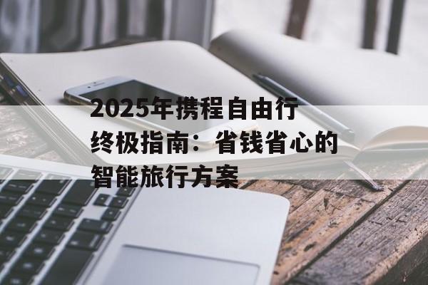 2025年携程自由行终极指南：省钱省心的智能旅行方案-第1张图片-
