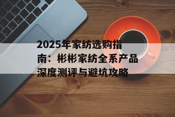 2025年家纺选购指南:彬彬家纺全系产品深度测评与避坑攻略-第1张图片- 2025年家纺选购指南:彬彬家纺全系产品深度测评与避坑攻略-第1张图片-
