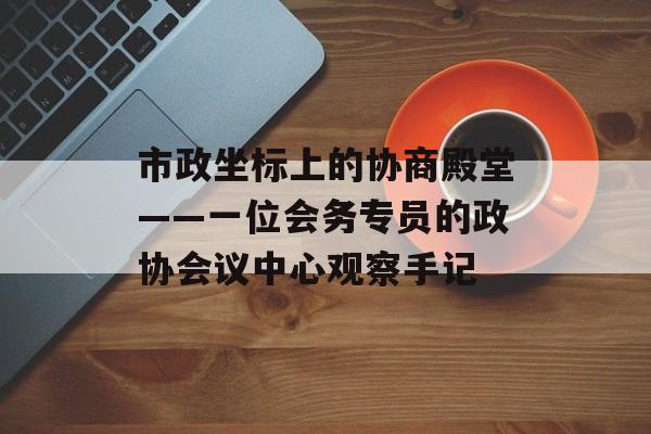 市政坐标上的协商殿堂——一位会务专员的政协会议中心观察手记-第1张图片-