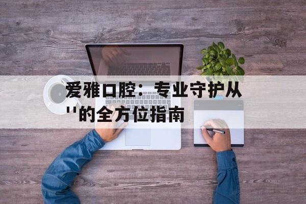 爱雅口腔：专业守护从''的全方位指南-第1张图片-