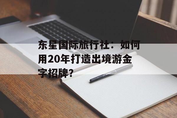 东星国际旅行社：如何用20年打造出境游金字招牌？-第1张图片-
