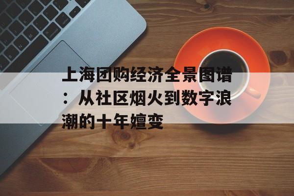上海团购经济全景图谱：从社区烟火到数字浪潮的十年嬗变-第1张图片-