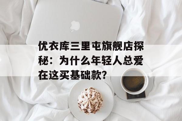 优衣库三里屯旗舰店探秘：为什么年轻人总爱在这买基础款？-第1张图片-