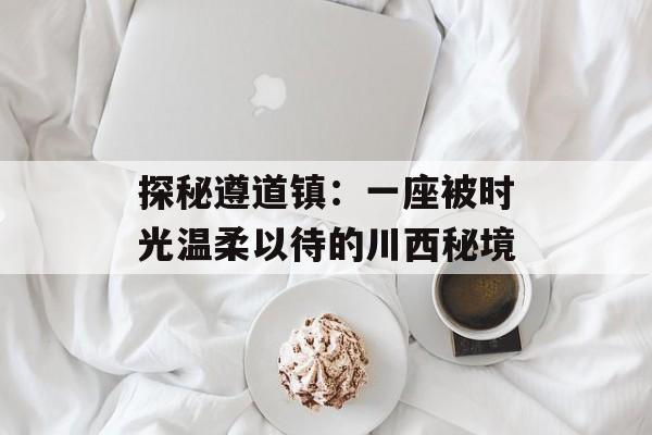 探秘遵道镇：一座被时光温柔以待的川西秘境-第1张图片-