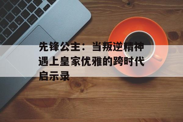 先锋公主：当叛逆精神遇上皇家优雅的跨时代启示录-第1张图片-