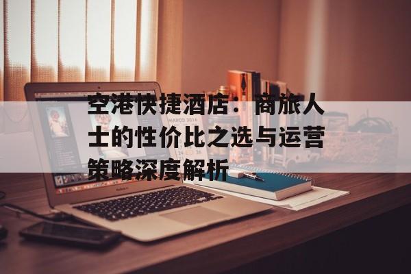 空港快捷酒店：商旅人士的性价比之选与运营策略深度解析-第1张图片-