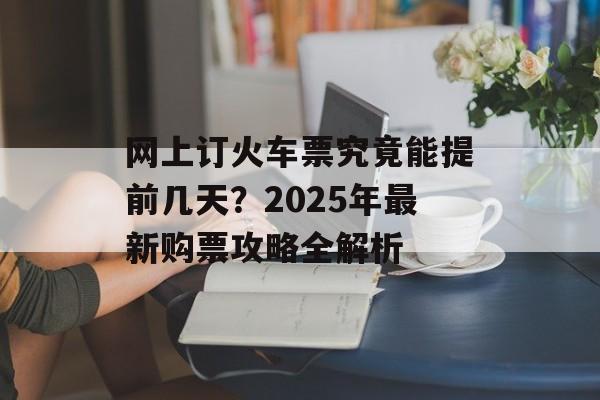 网上订火车票究竟能提前几天？2025年最新购票攻略全解析-第1张图片-
