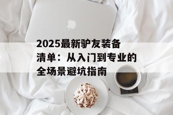 2025最新驴友装备清单：从入门到专业的全场景避坑指南-第1张图片-