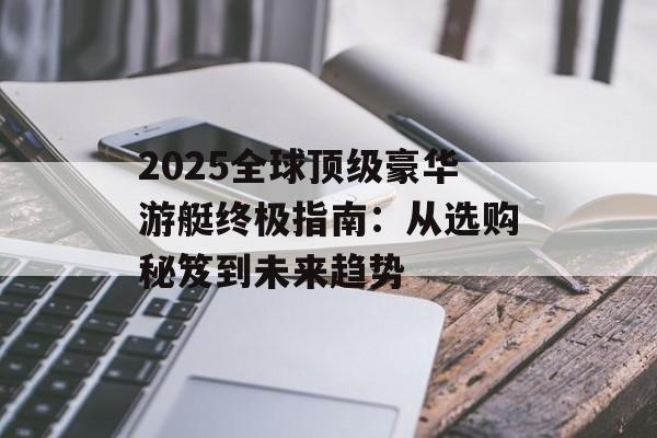 2025全球顶级豪华游艇终极指南：从选购秘笈到未来趋势-第1张图片-