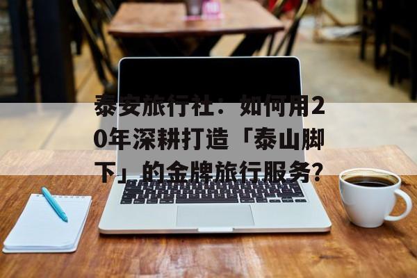 泰安旅行社：如何用20年深耕打造「泰山脚下」的金牌旅行服务？-第1张图片-