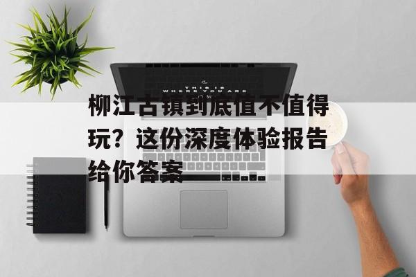 柳江古镇到底值不值得玩？这份深度体验报告给你答案-第1张图片-