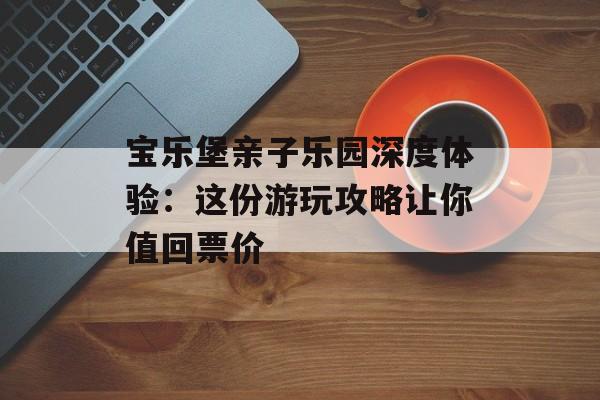 宝乐堡亲子乐园深度体验：这份游玩攻略让你值回票价-第1张图片-