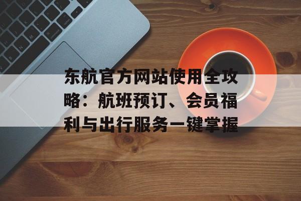 东航官方网站使用全攻略：航班预订、会员福利与出行服务一键掌握-第1张图片-