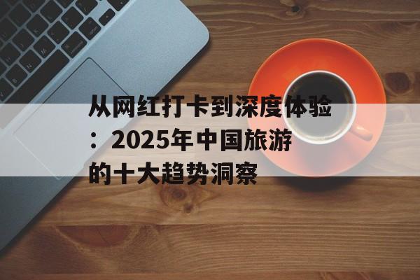 从网红打卡到深度体验：2025年中国旅游的十大趋势洞察-第1张图片-