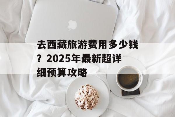 去西藏旅游费用多少钱？2025年最新超详细预算攻略-第1张图片-