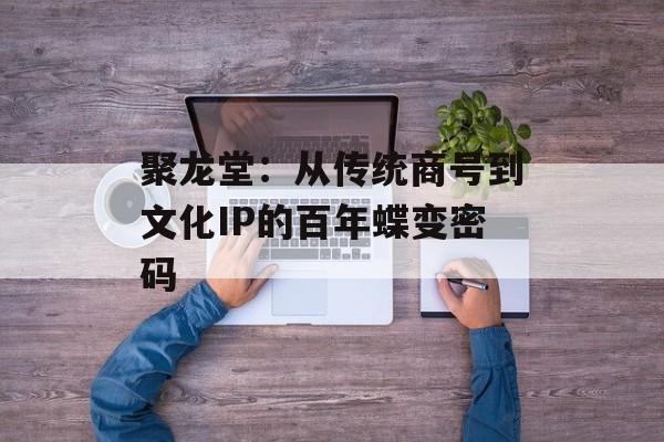 聚龙堂：从传统商号到文化IP的百年蝶变密码-第1张图片-